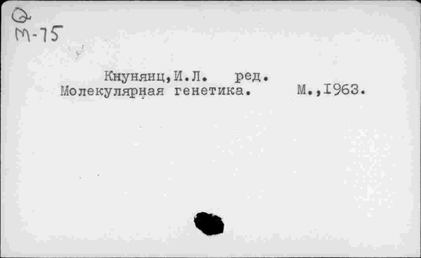 ﻿Кнунянц,И.Л. ред.
Молекулярная генетика. М.,1963.